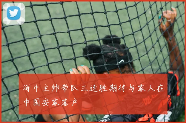 海牛主帅带队三连胜期待与家人在中国安家落户