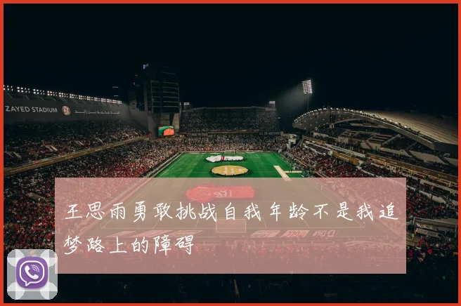 王思雨勇敢挑战自我年龄不是我追梦路上的障碍