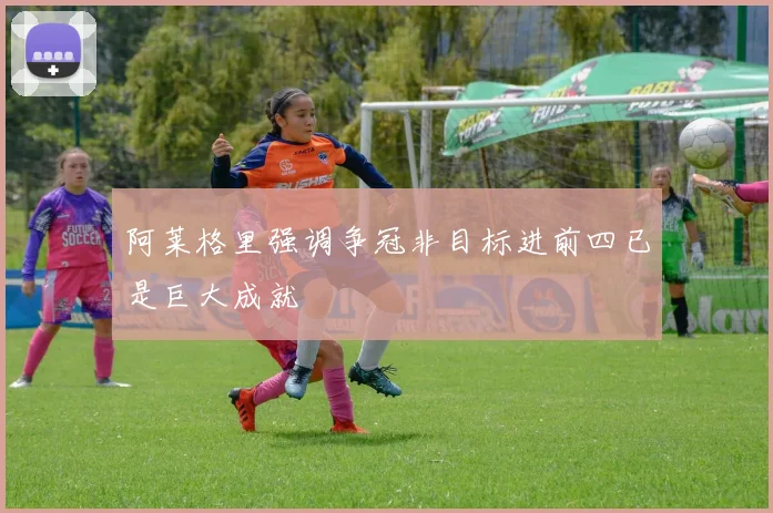 阿莱格里强调争冠非目标进前四已是巨大成就