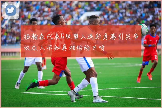 杨瀚森代表G联盟入选新秀赛引发争议众人不知真相纷纷开喷
