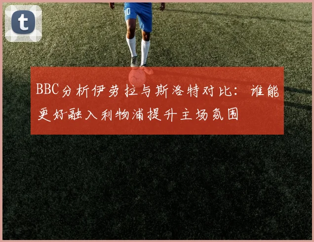 BBC分析伊劳拉与斯洛特对比：谁能更好融入利物浦提升主场氛围
