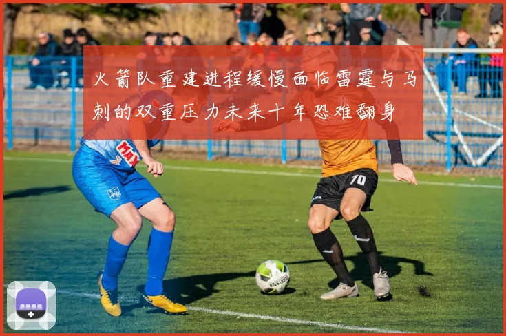 火箭队重建进程缓慢面临雷霆与马刺的双重压力未来十年恐难翻身