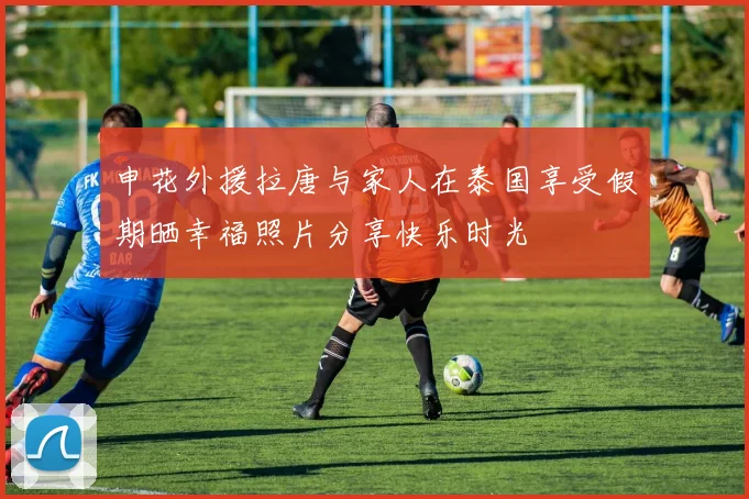 申花外援拉唐与家人在泰国享受假期晒幸福照片分享快乐时光