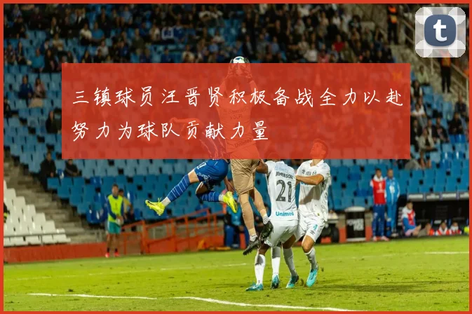 三镇球员汪晋贤积极备战全力以赴努力为球队贡献力量