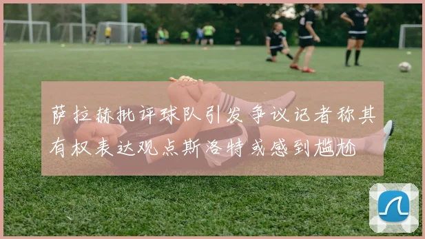 萨拉赫批评球队引发争议记者称其有权表达观点斯洛特或感到尴尬