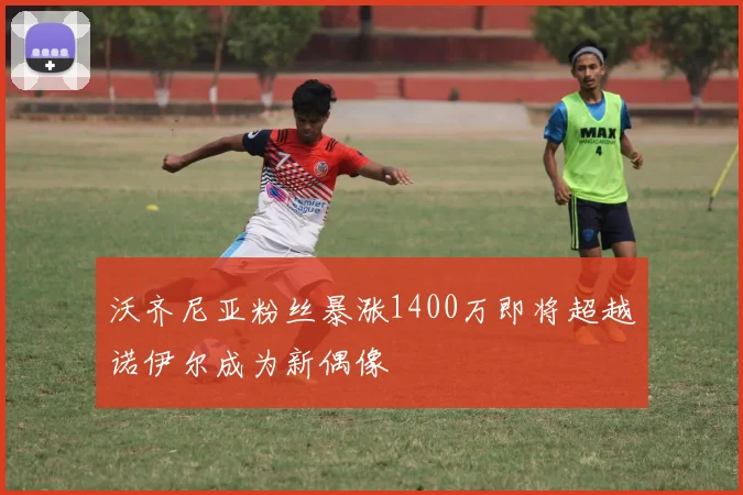 沃齐尼亚粉丝暴涨1400万即将超越诺伊尔成为新偶像