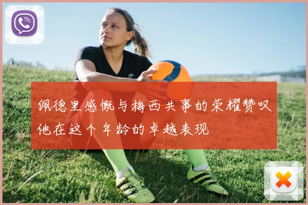 佩德里感慨与梅西共事的荣耀赞叹他在这个年龄的卓越表现