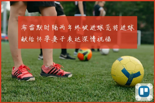 布雷默时隔两年终破进球荒将进球献给怀孕妻子表达深情祝福