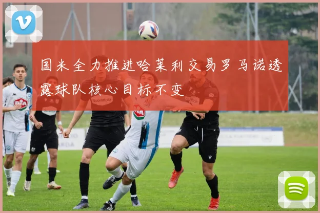 国米全力推进哈莱利交易罗马诺透露球队核心目标不变
