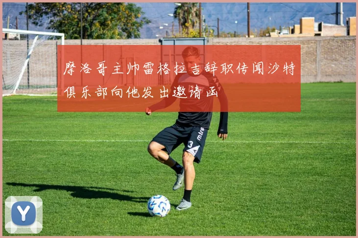 摩洛哥主帅雷格拉吉辞职传闻沙特俱乐部向他发出邀请函