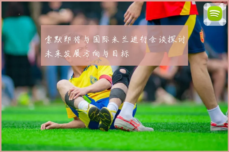 索默即将与国际米兰进行会谈探讨未来发展方向与目标