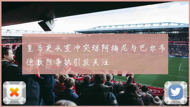 皇马更衣室冲突琼阿梅尼与巴尔韦德激烈争执引发关注