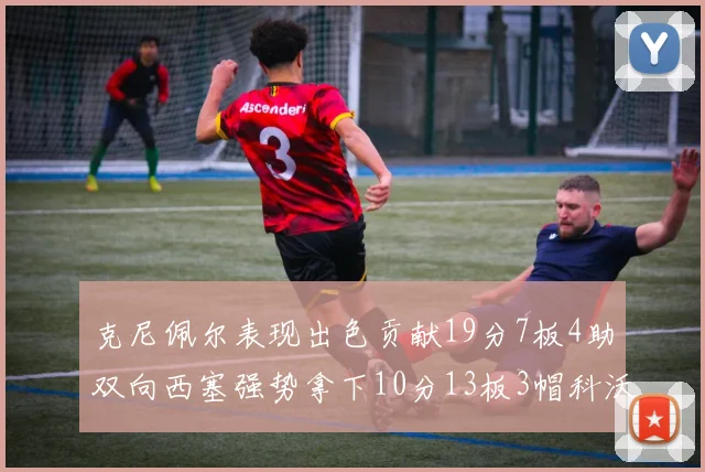 克尼佩尔表现出色贡献19分7板4助双向西塞强势拿下10分13板3帽科沃德也有17分2帽的精彩表现