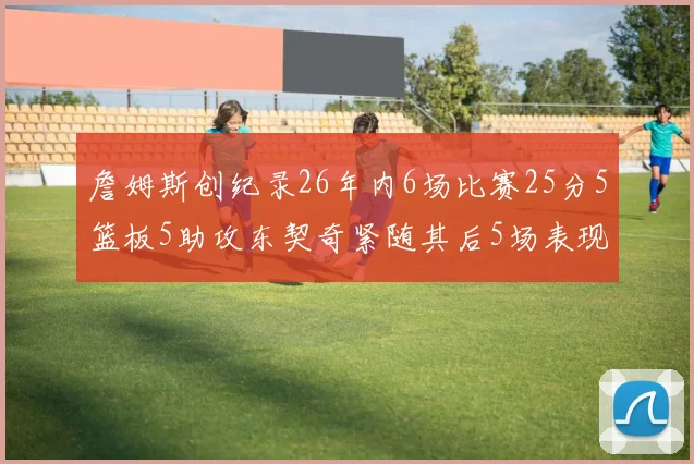 詹姆斯创纪录26年内6场比赛25分5篮板5助攻东契奇紧随其后5场表现出色