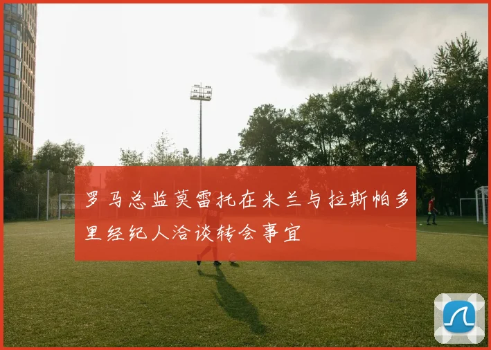 罗马总监莫雷托在米兰与拉斯帕多里经纪人洽谈转会事宜