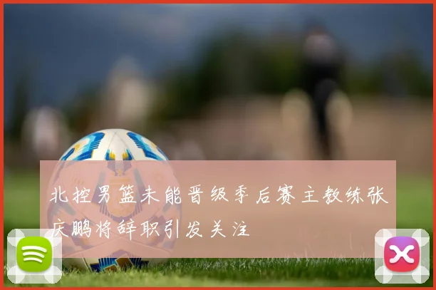 北控男篮未能晋级季后赛主教练张庆鹏将辞职引发关注