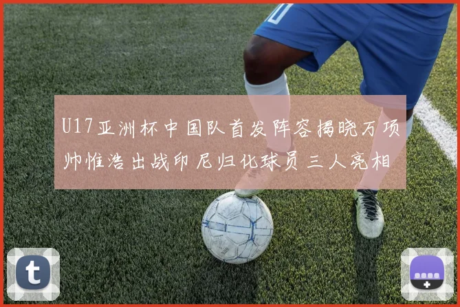 U17亚洲杯中国队首发阵容揭晓万项帅惟浩出战印尼归化球员三人亮相