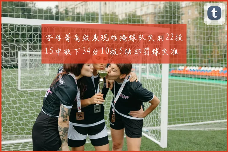字母哥高效表现难掩球队失利22投15中砍下34分10板5助却罚球失准
