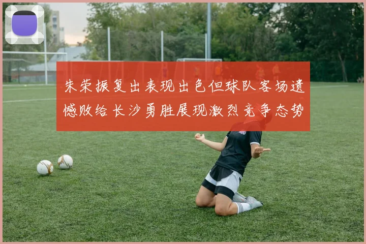 朱荣振复出表现出色但球队客场遗憾败给长沙勇胜展现激烈竞争态势
