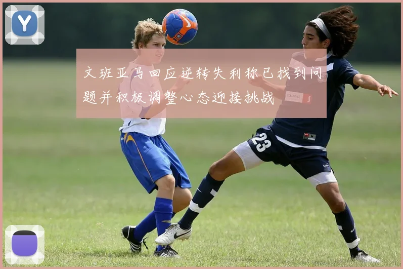 文班亚马回应逆转失利称已找到问题并积极调整心态迎接挑战