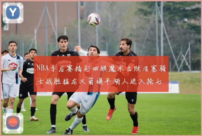 NBA季后赛精彩回顾魔术击败活塞骑士战胜猛龙火箭逼平湖人进入抢七大战