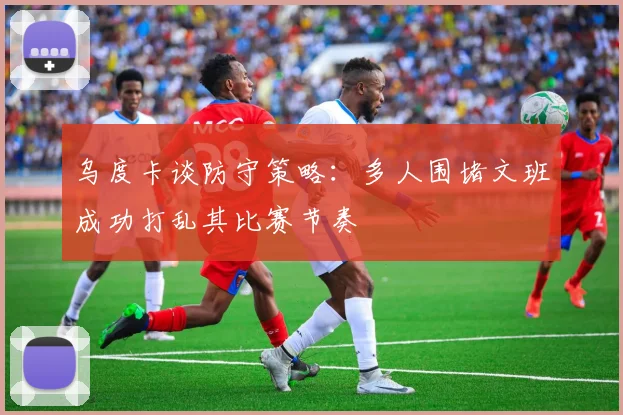 乌度卡谈防守策略：多人围堵文班成功打乱其比赛节奏