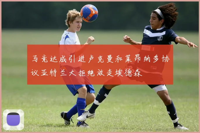 马竞达成引进卢克曼和莱昂纳多协议亚特兰大拒绝放走埃德森