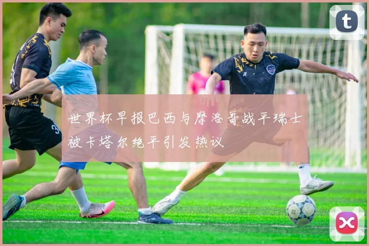 世界杯早报巴西与摩洛哥战平瑞士被卡塔尔绝平引发热议