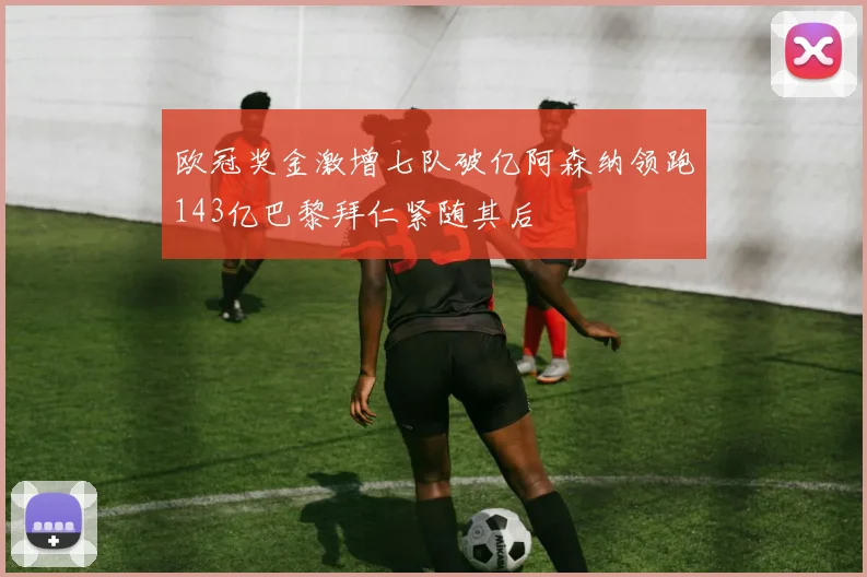 欧冠奖金激增七队破亿阿森纳领跑143亿巴黎拜仁紧随其后